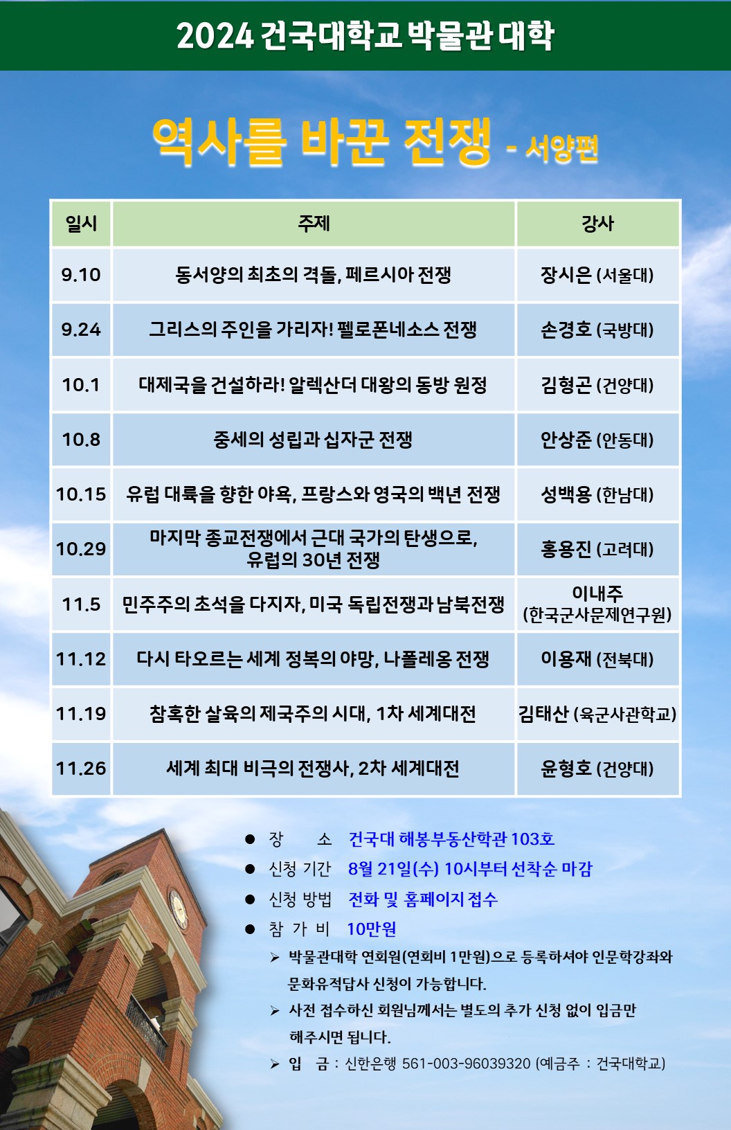 2024년 건국대학교 박물관대학 역사를 바꾼 전쟁 - 서양편 장소: 건국대 해봉부동산학관 103호 신청기간: 8월 21일(수) 10시부터 선착순 마감 신청방법: 전화 및 홈페이지 접수 참가비: 10만원 박물관대학 연회원으로 등록하셔야 인문학강좌와 문화유적답사 신청이 가능합니다. 문의: 02-450-3882